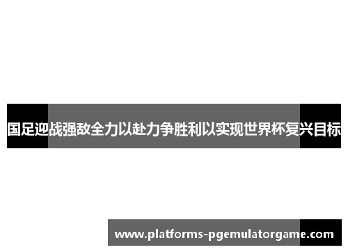 国足迎战强敌全力以赴力争胜利以实现世界杯复兴目标