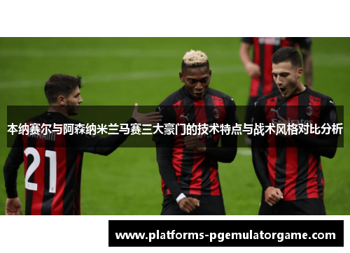 本纳赛尔与阿森纳米兰马赛三大豪门的技术特点与战术风格对比分析