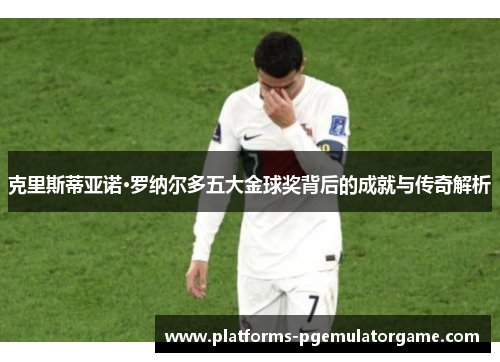 克里斯蒂亚诺·罗纳尔多五大金球奖背后的成就与传奇解析