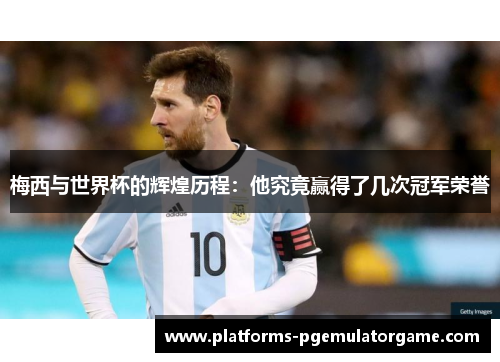 梅西与世界杯的辉煌历程:他究竟赢得了几次冠军荣誉