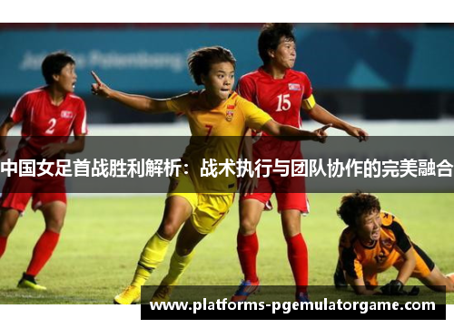中国女足首战胜利解析:战术执行与团队协作的完美融合