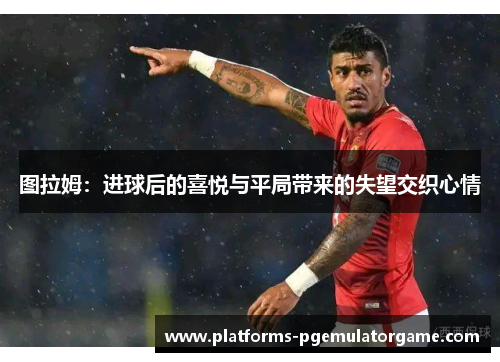 图拉姆:进球后的喜悦与平局带来的失望交织心情