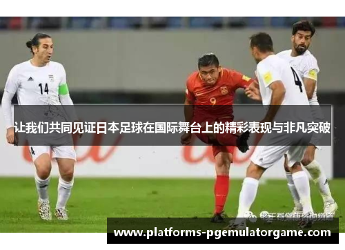 让我们共同见证日本足球在国际舞台上的精彩表现与非凡突破 让我们共同见证日本足球在国际舞台上的精彩表现与非凡突破