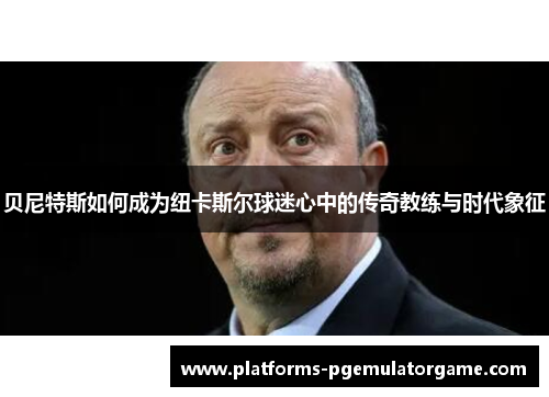贝尼特斯如何成为纽卡斯尔球迷心中的传奇教练与时代象征 贝尼特斯如何成为纽卡斯尔球迷心中的传奇教练与时代象征