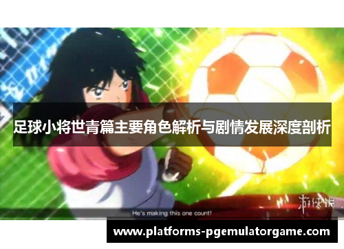 足球小将世青篇主要角色解析与剧情发展深度剖析