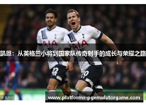 凯恩:从英格兰小将到国家队传奇射手的成长与荣耀之路 凯恩:从英格兰小将到国家队传奇射手的成长与荣耀之路