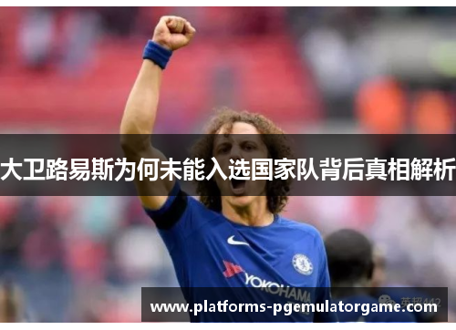 大卫路易斯为何未能入选国家队背后真相解析 大卫路易斯为何未能入选国家队背后真相解析