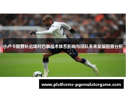 小卢卡斯替补出场对巴黎战术体系影响与球队未来发展前景分析 小卢卡斯替补出场对巴黎战术体系影响与球队未来发展前景分析