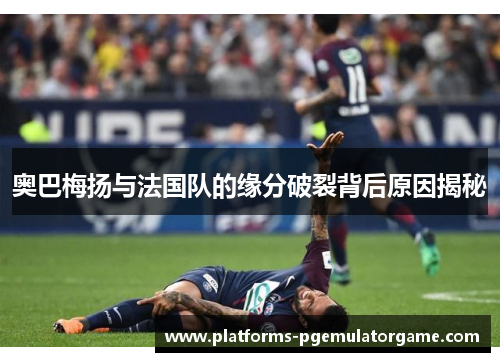 奥巴梅扬与法国队的缘分破裂背后原因揭秘