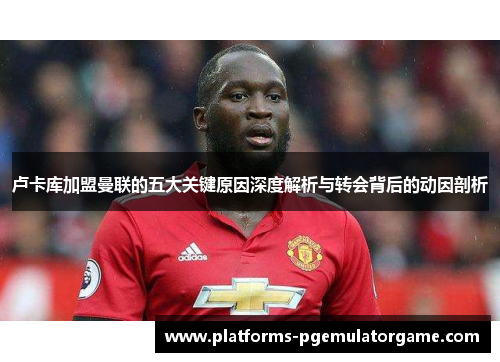 卢卡库加盟曼联的五大关键原因深度解析与转会背后的动因剖析 卢卡库加盟曼联的五大关键原因深度解析与转会背后的动因剖析
