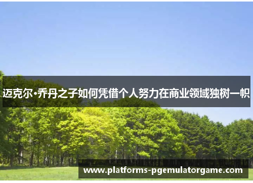 迈克尔·乔丹之子如何凭借个人努力在商业领域独树一帜