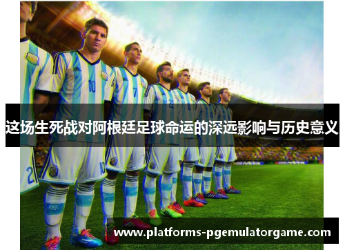 这场生死战对阿根廷足球命运的深远影响与历史意义 这场生死战对阿根廷足球命运的深远影响与历史意义
