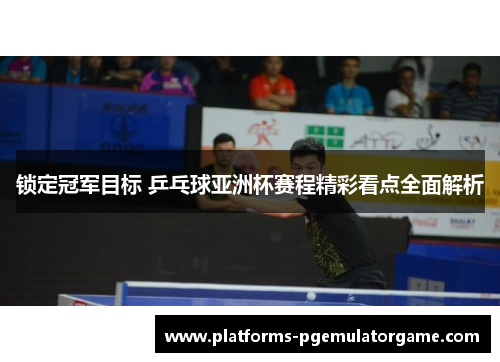 锁定冠军目标 乒乓球亚洲杯赛程精彩看点全面解析
