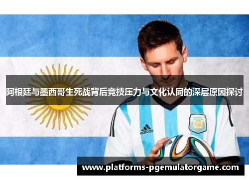 阿根廷与墨西哥生死战背后竞技压力与文化认同的深层原因探讨