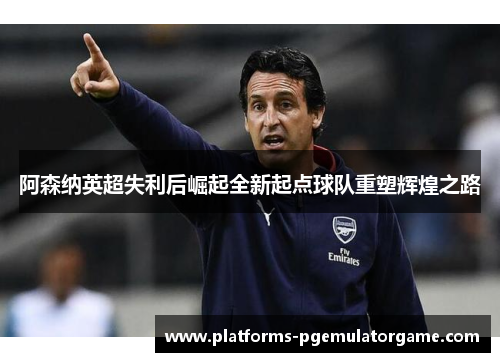 阿森纳英超失利后崛起全新起点球队重塑辉煌之路 阿森纳英超失利后崛起全新起点球队重塑辉煌之路