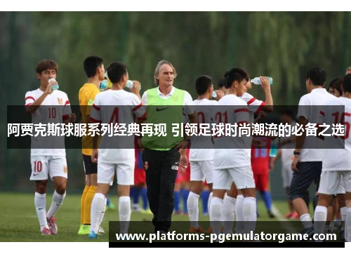 阿贾克斯球服系列经典再现 引领足球时尚潮流的必备之选