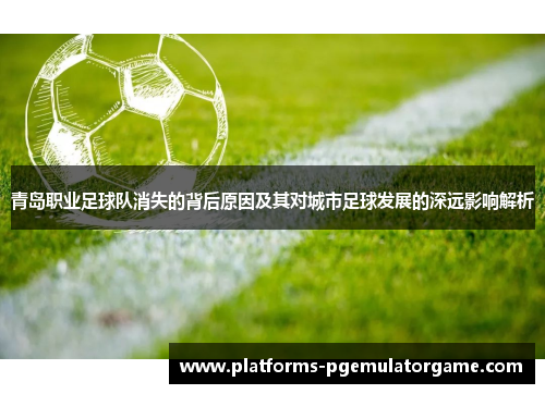 青岛职业足球队消失的背后原因及其对城市足球发展的深远影响解析