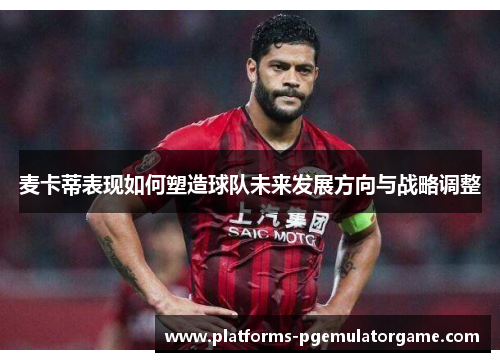 麦卡蒂表现如何塑造球队未来发展方向与战略调整