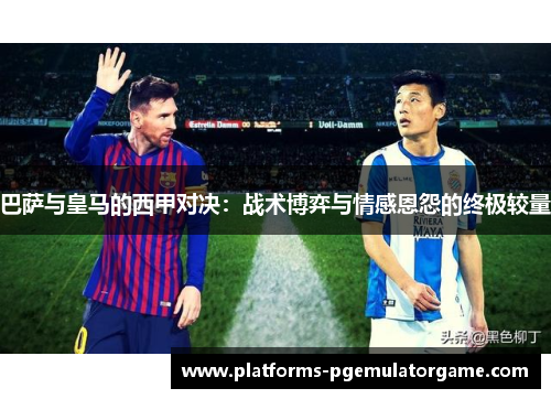 巴萨与皇马的西甲对决：战术博弈与情感恩怨的终极较量