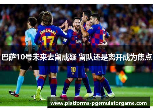 巴萨10号未来去留成疑 留队还是离开成为焦点