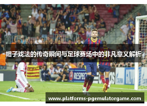 帽子戏法的传奇瞬间与足球赛场中的非凡意义解析