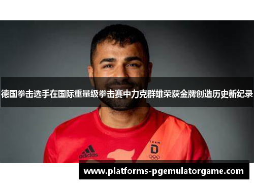 德国拳击选手在国际重量级拳击赛中力克群雄荣获金牌创造历史新纪录