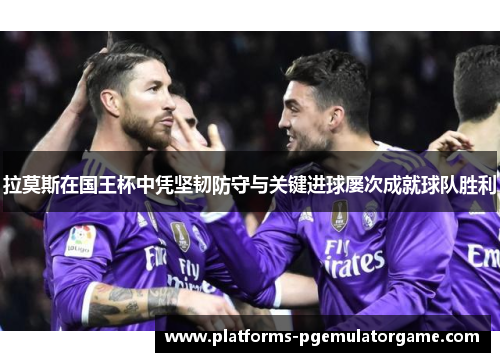 拉莫斯在国王杯中凭坚韧防守与关键进球屡次成就球队胜利