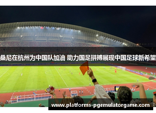 桑尼在杭州为中国队加油 助力国足拼搏展现中国足球新希望 桑尼在杭州为中国队加油 助力国足拼搏展现中国足球新希望