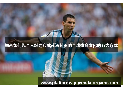 梅西如何以个人魅力和成就深刻影响全球体育文化的五大方式 梅西如何以个人魅力和成就深刻影响全球体育文化的五大方式