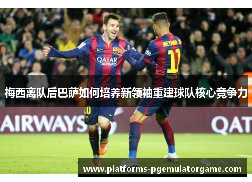 梅西离队后巴萨如何培养新领袖重建球队核心竞争力