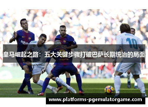 皇马崛起之路：五大关键步骤打破巴萨长期统治的局面