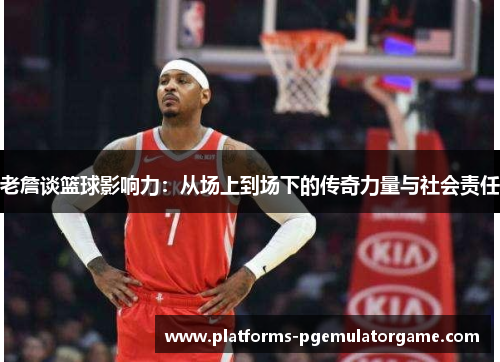 老詹谈篮球影响力：从场上到场下的传奇力量与社会责任