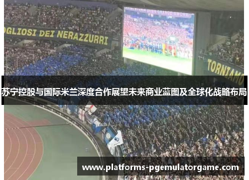 苏宁控股与国际米兰深度合作展望未来商业蓝图及全球化战略布局