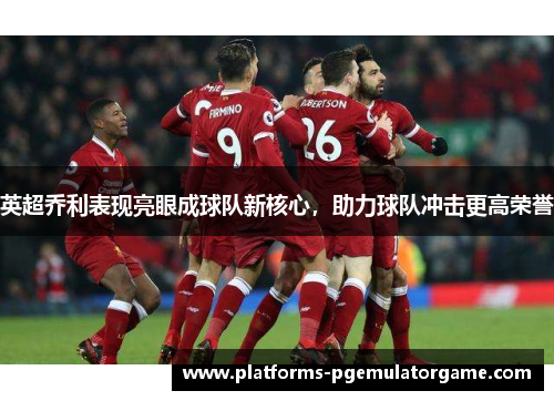 英超乔利表现亮眼成球队新核心，助力球队冲击更高荣誉