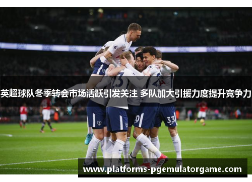 英超球队冬季转会市场活跃引发关注 多队加大引援力度提升竞争力