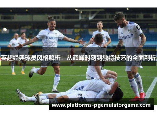 英超经典球员风格解析:从巅峰时刻到独特技艺的全面剖析 英超经典球员风格解析:从巅峰时刻到独特技艺的全面剖析