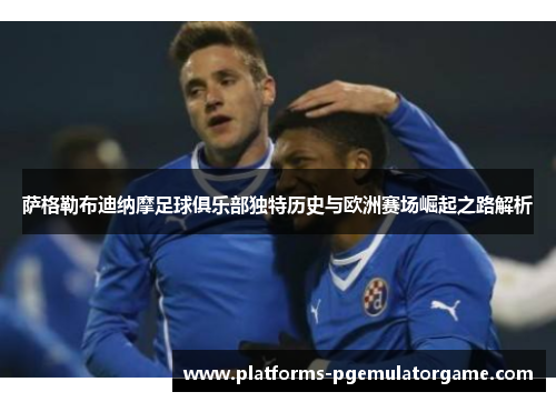 萨格勒布迪纳摩足球俱乐部独特历史与欧洲赛场崛起之路解析