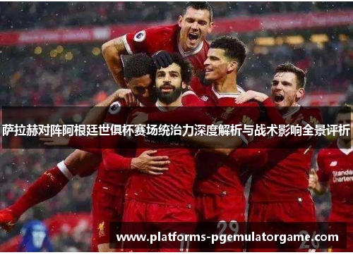 萨拉赫对阵阿根廷世俱杯赛场统治力深度解析与战术影响全景评析