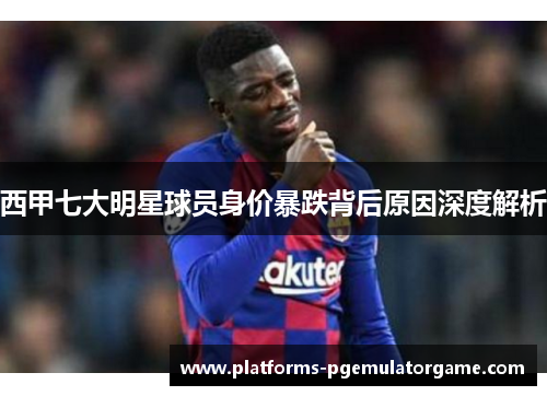 西甲七大明星球员身价暴跌背后原因深度解析