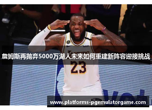 詹姆斯再抛弃5000万湖人未来如何重建新阵容迎接挑战