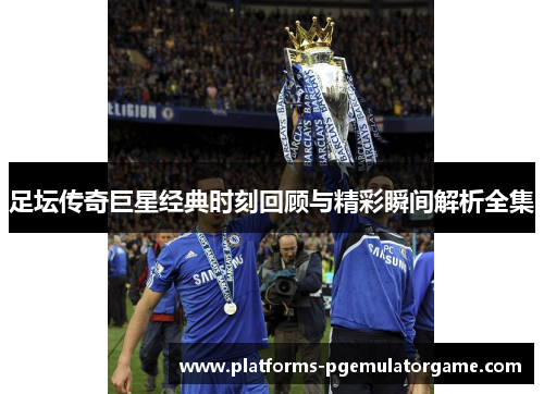 足坛传奇巨星经典时刻回顾与精彩瞬间解析全集