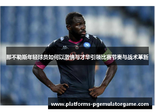 那不勒斯年轻球员如何以激情与才华引领比赛节奏与战术革新