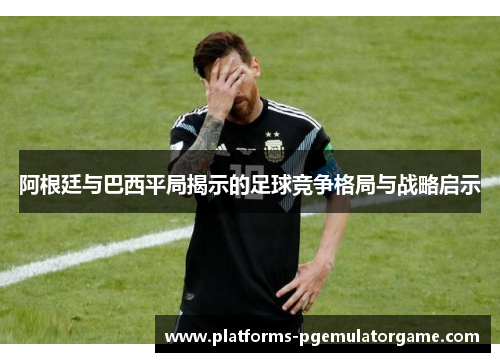 阿根廷与巴西平局揭示的足球竞争格局与战略启示