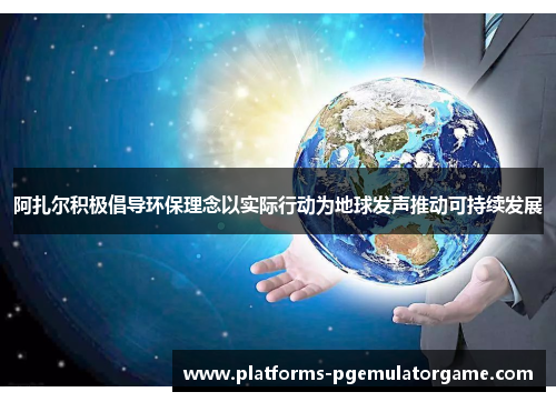 阿扎尔积极倡导环保理念以实际行动为地球发声推动可持续发展